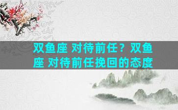 双鱼座 对待前任？双鱼座 对待前任挽回的态度